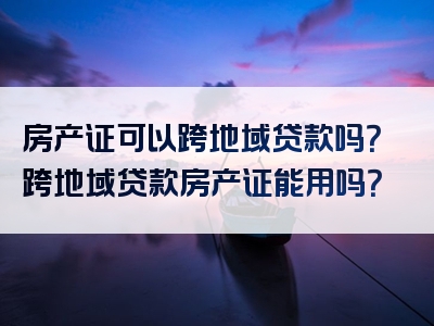 房产证可以跨地域贷款吗？跨地域贷款房产证能用吗？