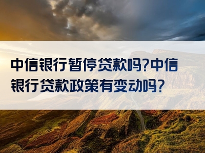 中信银行暂停贷款吗？中信银行贷款政策有变动吗？